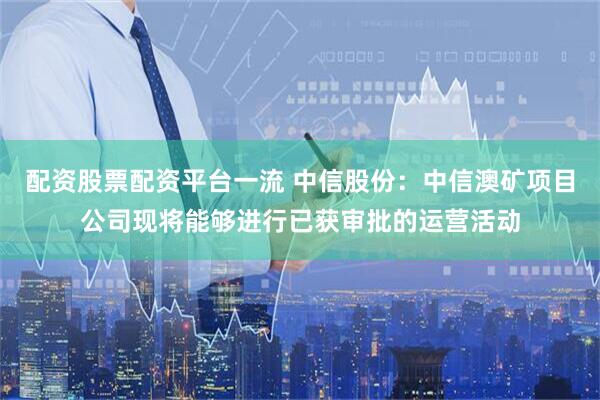 配资股票配资平台一流 中信股份：中信澳矿项目公司现将能够进行已获审批的运营活动