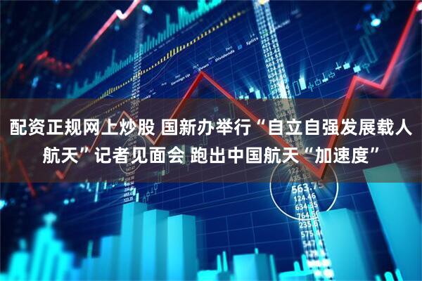 配资正规网上炒股 国新办举行“自立自强发展载人航天”记者见面会 跑出中国航天“加速度”