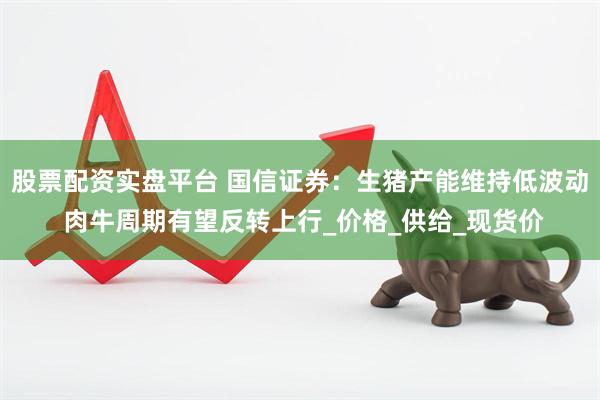 股票配资实盘平台 国信证券：生猪产能维持低波动 肉牛周期有望反转上行_价格_供给_现货价