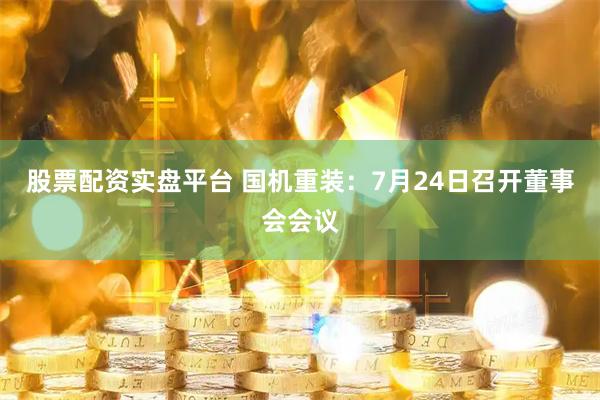 股票配资实盘平台 国机重装：7月24日召开董事会会议