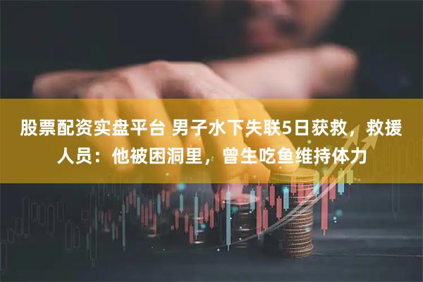 股票配资实盘平台 男子水下失联5日获救，救援人员：他被困洞里，曾生吃鱼维持体力
