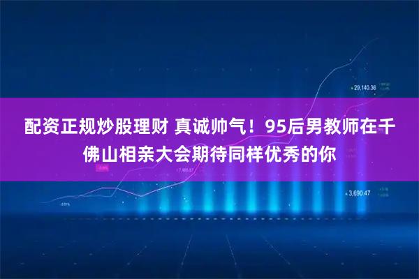配资正规炒股理财 真诚帅气！95后男教师在千佛山相亲大会期待同样优秀的你