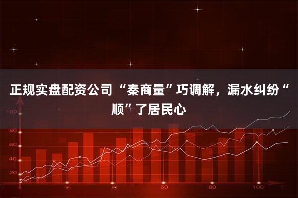 正规实盘配资公司 “秦商量”巧调解，漏水纠纷“顺”了居民心