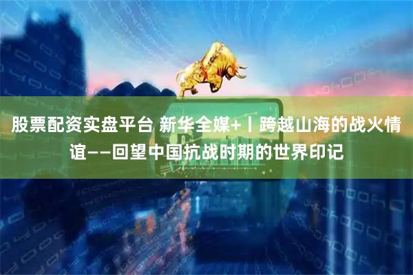 股票配资实盘平台 新华全媒+丨跨越山海的战火情谊——回望中国抗战时期的世界印记