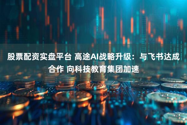 股票配资实盘平台 高途AI战略升级：与飞书达成合作 向科技教育集团加速