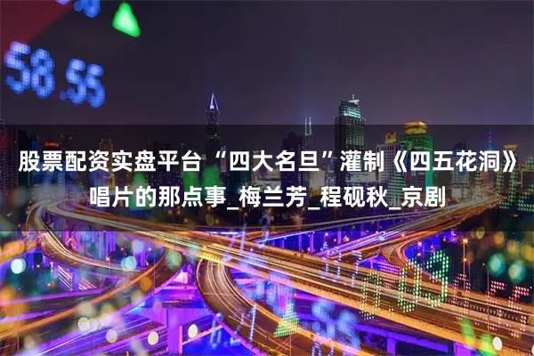 股票配资实盘平台 “四大名旦”灌制《四五花洞》唱片的那点事_梅兰芳_程砚秋_京剧