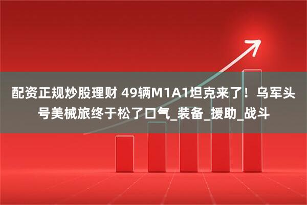 配资正规炒股理财 49辆M1A1坦克来了！乌军头号美械旅终于松了口气_装备_援助_战斗