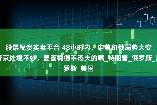 股票配资实盘平台 48小时内，中美印俄局势大变；普京处境不妙，要管梅德韦杰夫的嘴_特朗普_俄罗斯_美国