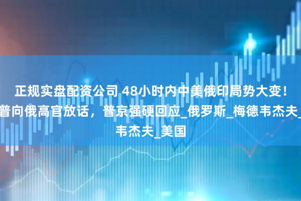 正规实盘配资公司 48小时内中美俄印局势大变！特朗普向俄高官放话，普京强硬回应_俄罗斯_梅德韦杰夫_美国