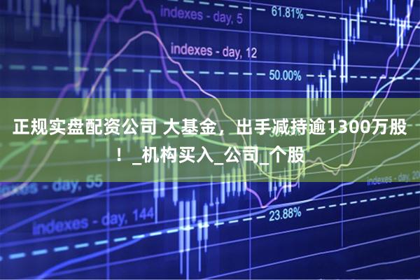 正规实盘配资公司 大基金，出手减持逾1300万股！_机构买入_公司_个股