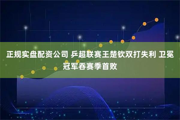 正规实盘配资公司 乒超联赛王楚钦双打失利 卫冕冠军吞赛季首败