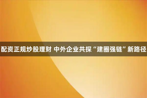 配资正规炒股理财 中外企业共探“建圈强链”新路径