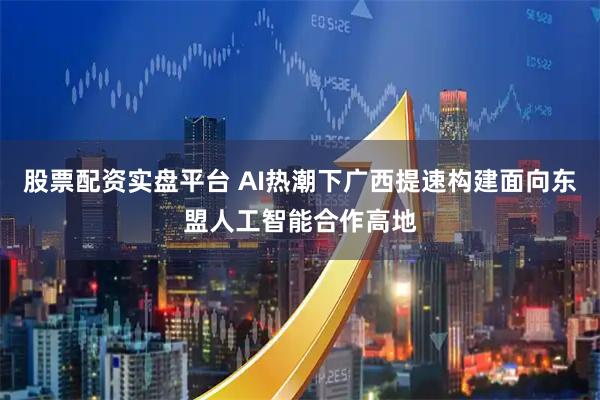 股票配资实盘平台 AI热潮下广西提速构建面向东盟人工智能合作高地
