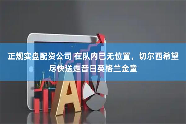 正规实盘配资公司 在队内已无位置，切尔西希望尽快送走昔日英格兰金童