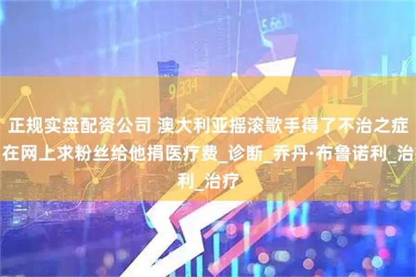 正规实盘配资公司 澳大利亚摇滚歌手得了不治之症，在网上求粉丝给他捐医疗费_诊断_乔丹·布鲁诺利_治疗
