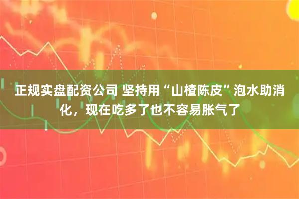 正规实盘配资公司 坚持用“山楂陈皮”泡水助消化,现在吃多了也不容易胀气了