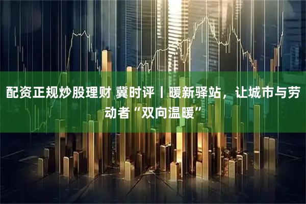 配资正规炒股理财 冀时评丨暖新驿站,让城市与劳动者“双向温暖”