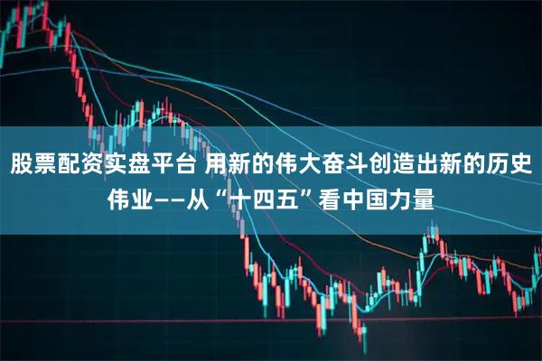 股票配资实盘平台 用新的伟大奋斗创造出新的历史伟业——从“十四五”看中国力量