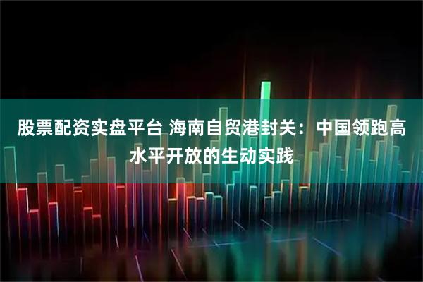 股票配资实盘平台 海南自贸港封关：中国领跑高水平开放的生动实践