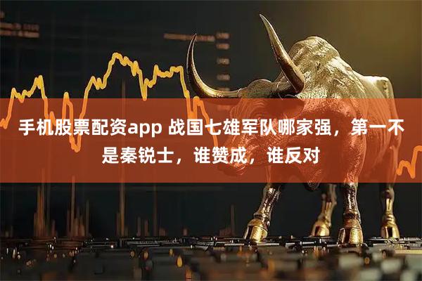 手机股票配资app 战国七雄军队哪家强，第一不是秦锐士，谁赞成，谁反对