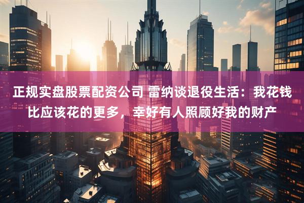 正规实盘股票配资公司 雷纳谈退役生活：我花钱比应该花的更多，幸好有人照顾好我的财产