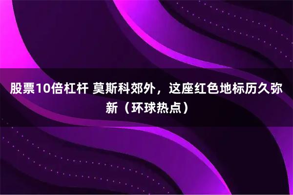 股票10倍杠杆 莫斯科郊外，这座红色地标历久弥新（环球热点）