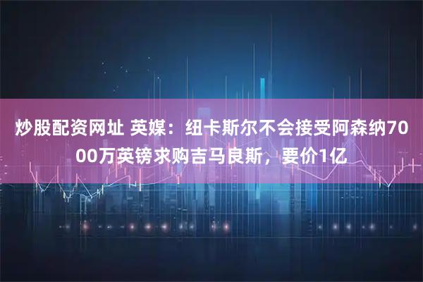 炒股配资网址 英媒：纽卡斯尔不会接受阿森纳7000万英镑求购吉马良斯，要价1亿
