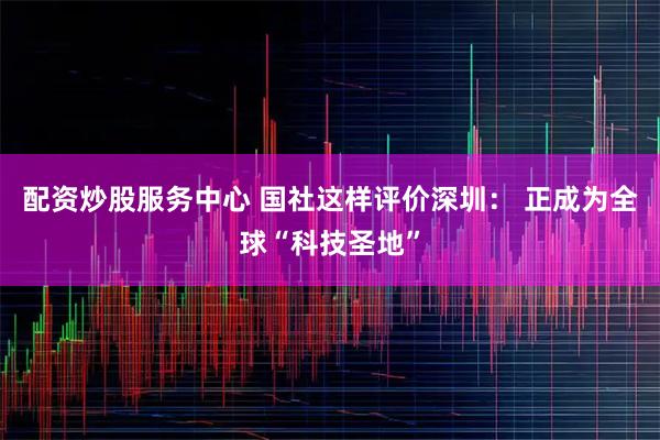 配资炒股服务中心 国社这样评价深圳： 正成为全球“科技圣地”