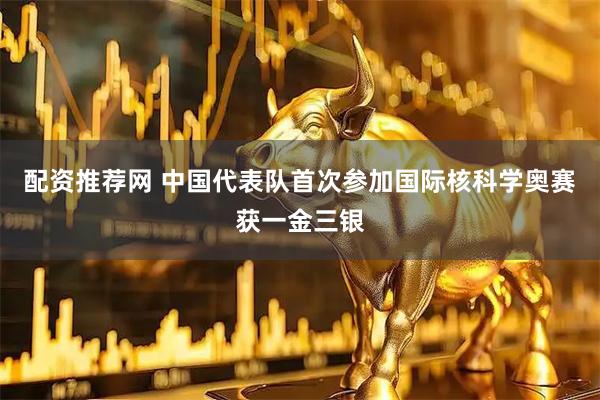 配资推荐网 中国代表队首次参加国际核科学奥赛　获一金三银