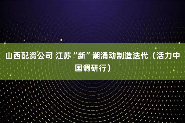 山西配资公司 江苏“新”潮涌动制造迭代（活力中国调研行）