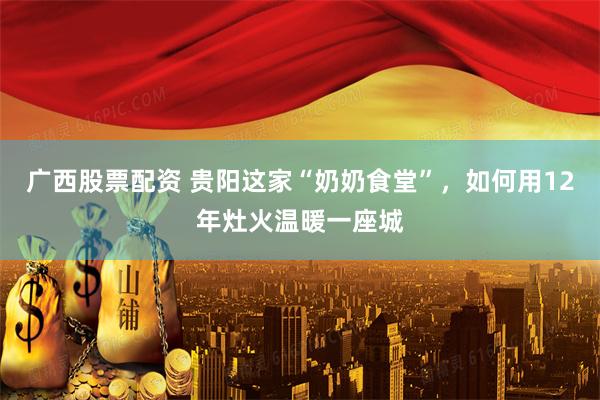 广西股票配资 贵阳这家“奶奶食堂”，如何用12年灶火温暖一座城