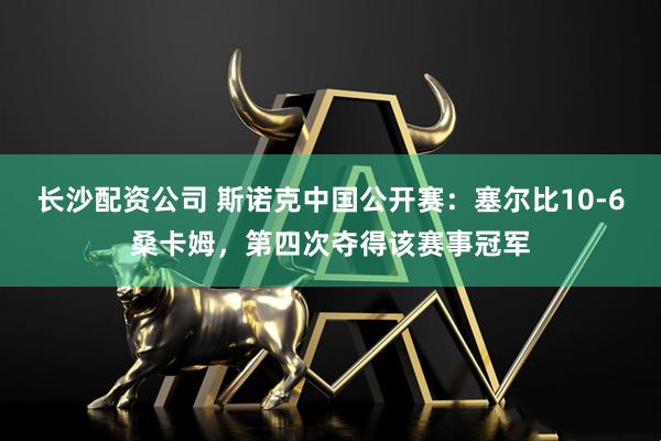 长沙配资公司 斯诺克中国公开赛：塞尔比10-6桑卡姆，第四次夺得该赛事冠军