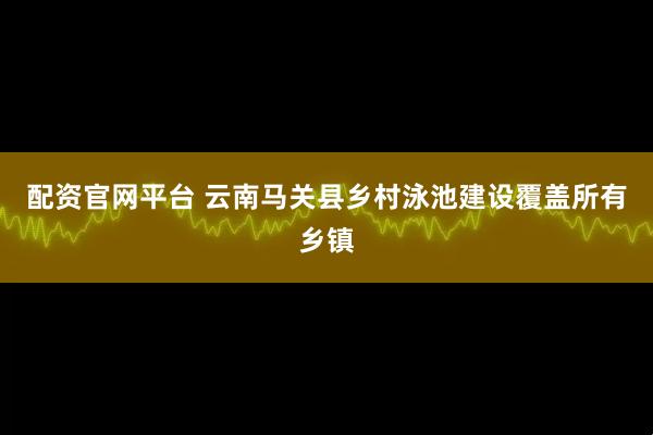 配资官网平台 云南马关县乡村泳池建设覆盖所有乡镇