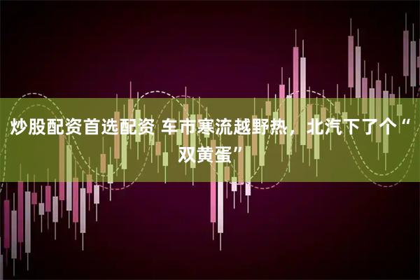 炒股配资首选配资 车市寒流越野热，北汽下了个“双黄蛋”