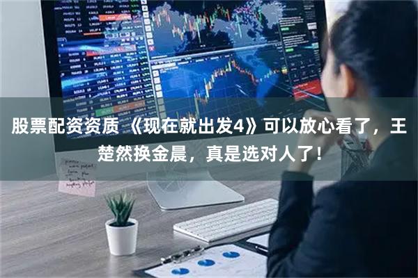 股票配资资质 《现在就出发4》可以放心看了，王楚然换金晨，真是选对人了！