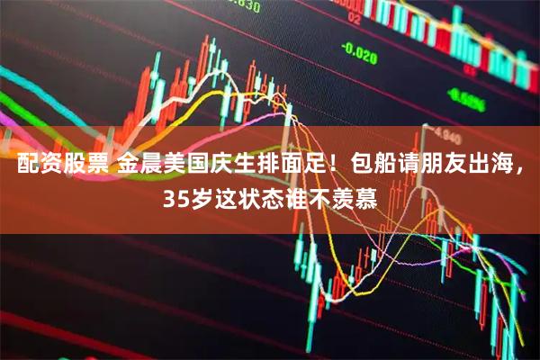 配资股票 金晨美国庆生排面足！包船请朋友出海，35岁这状态谁不羡慕