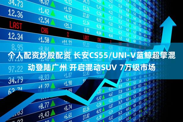 个人配资炒股配资 长安CS55/UNI‑V蓝鲸超擎混动登陆广州 开启混动SUV 7万级市场