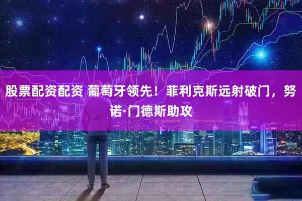 股票配资配资 葡萄牙领先！菲利克斯远射破门，努诺·门德斯助攻