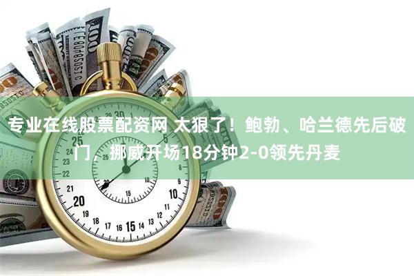专业在线股票配资网 太狠了！鲍勃、哈兰德先后破门，挪威开场18分钟2-0领先丹麦