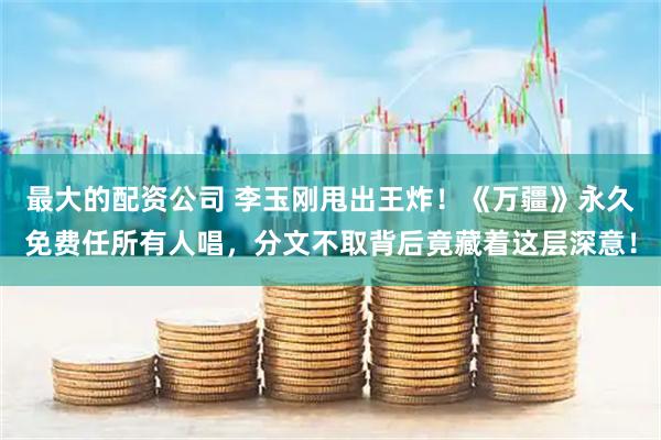 最大的配资公司 李玉刚甩出王炸！《万疆》永久免费任所有人唱，分文不取背后竟藏着这层深意！