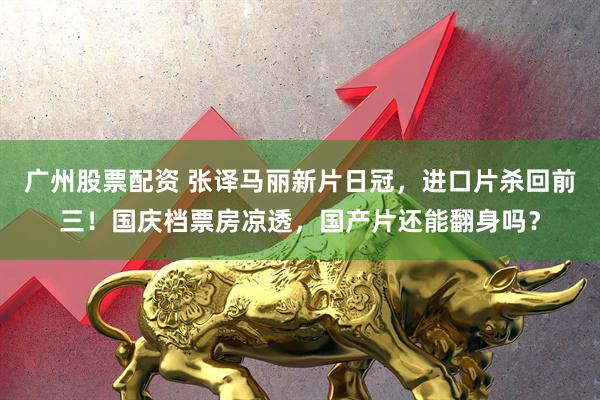 广州股票配资 张译马丽新片日冠，进口片杀回前三！国庆档票房凉透，国产片还能翻身吗？